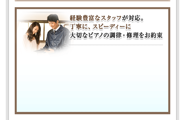 経験豊富なスタッフが対応。丁寧に、スピーディーに大切なピアノの調律・修理をお約束